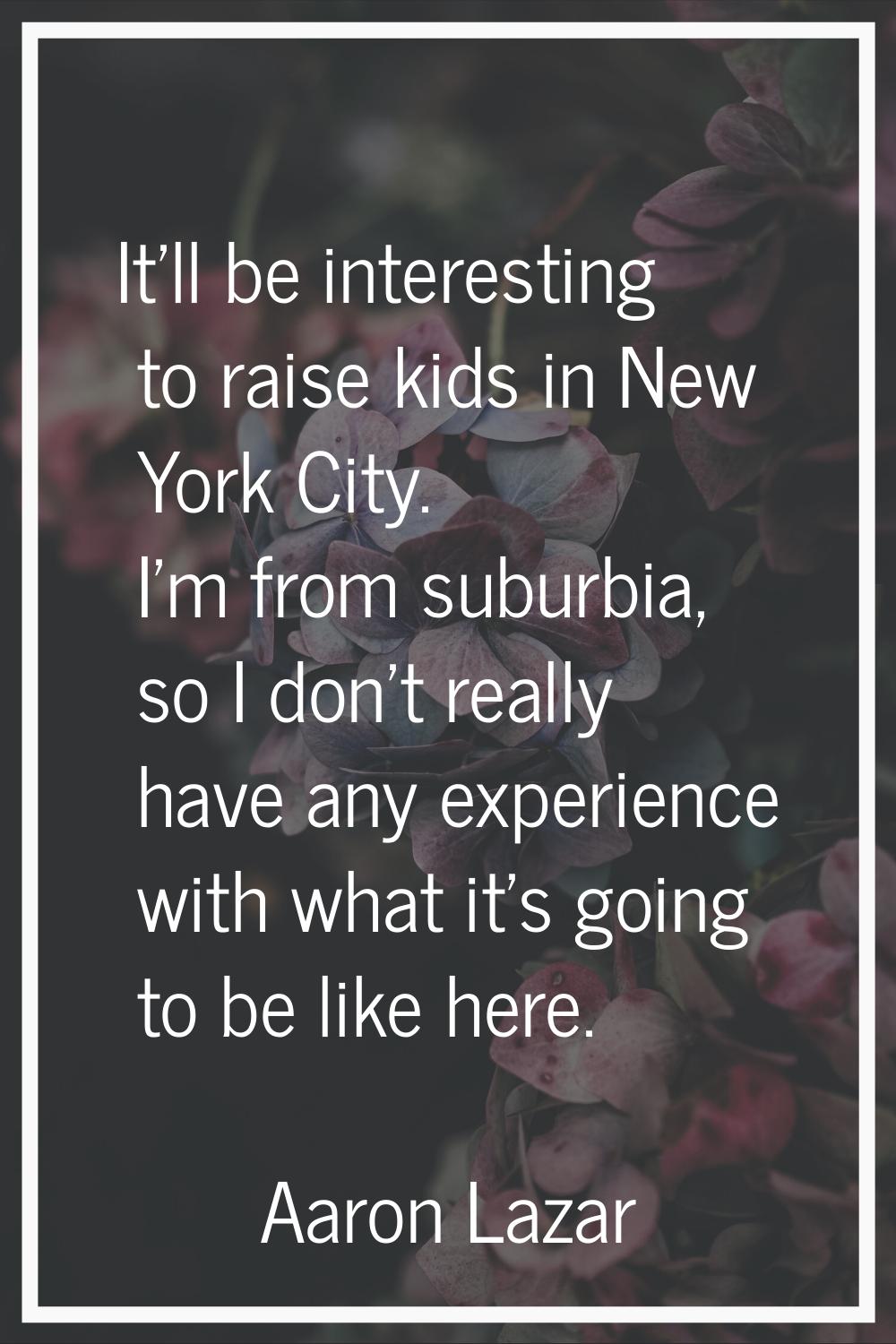 It'll be interesting to raise kids in New York City. I'm from suburbia, so I don't really have any 