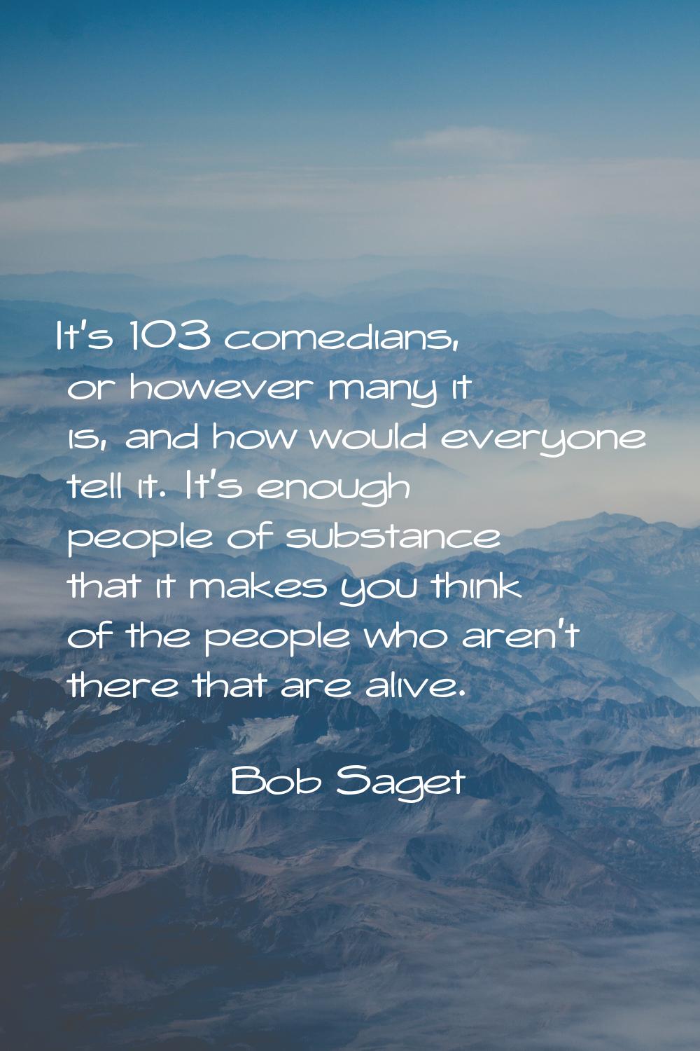 It's 103 comedians, or however many it is, and how would everyone tell it. It's enough people of su