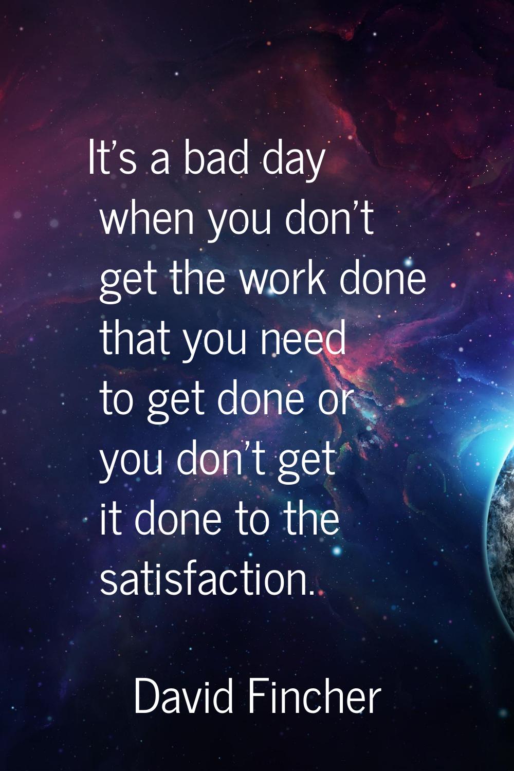 It's a bad day when you don't get the work done that you need to get done or you don't get it done 