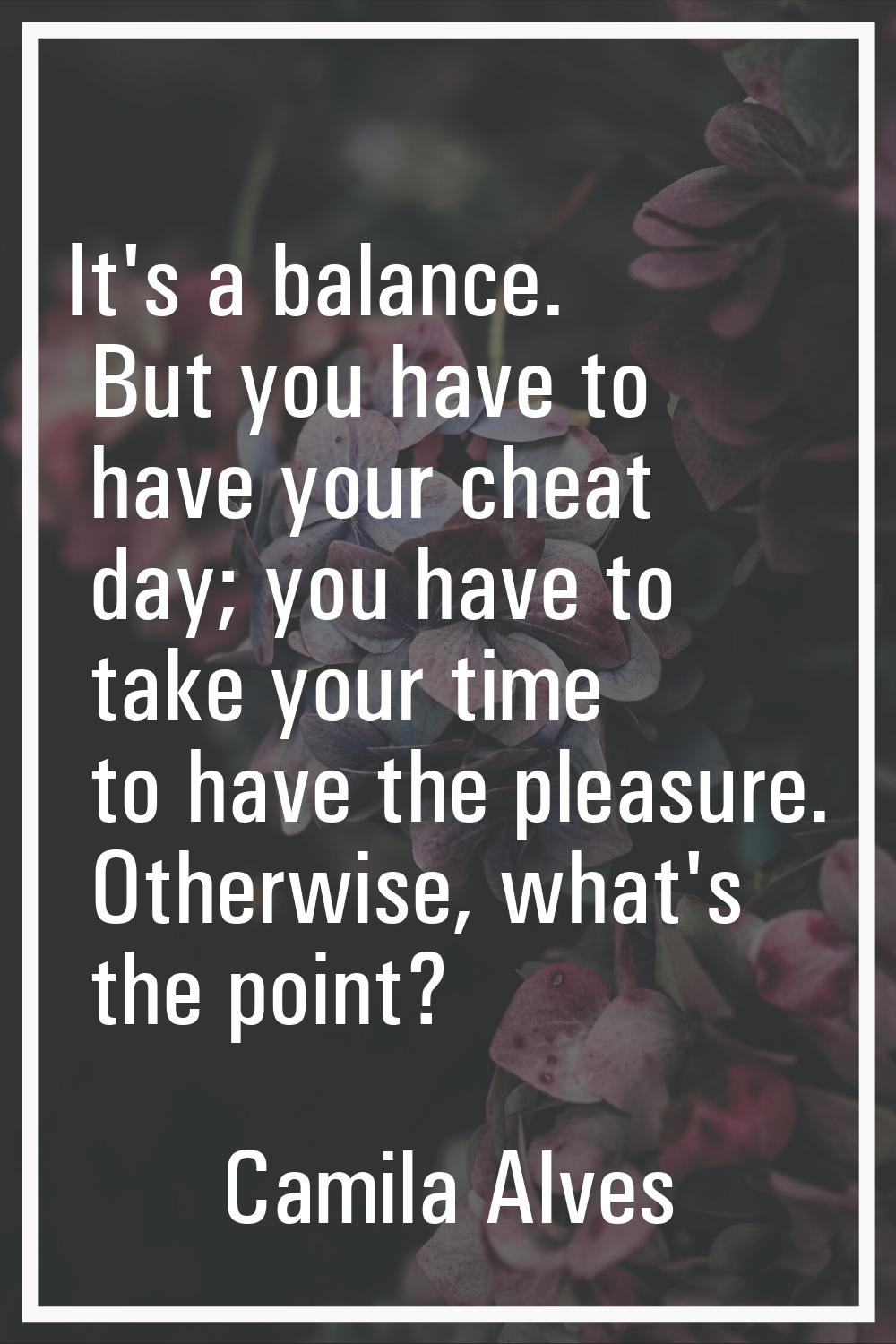 It's a balance. But you have to have your cheat day; you have to take your time to have the pleasur