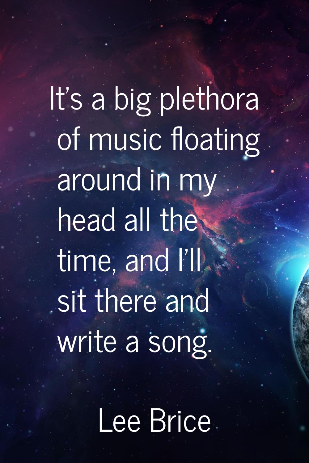 It's a big plethora of music floating around in my head all the time, and I'll sit there and write 