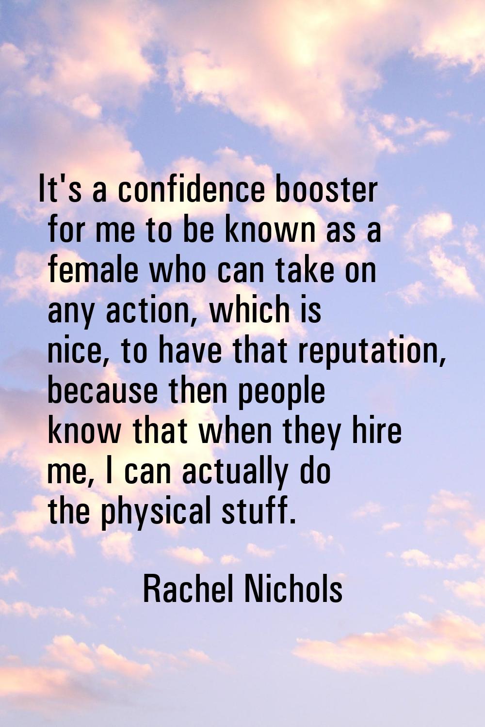It's a confidence booster for me to be known as a female who can take on any action, which is nice,