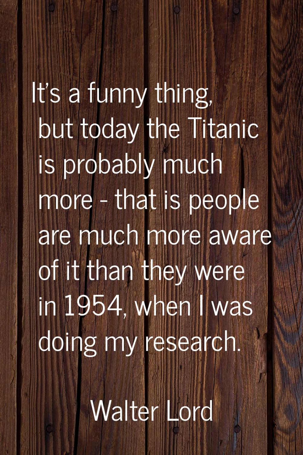 It's a funny thing, but today the Titanic is probably much more - that is people are much more awar