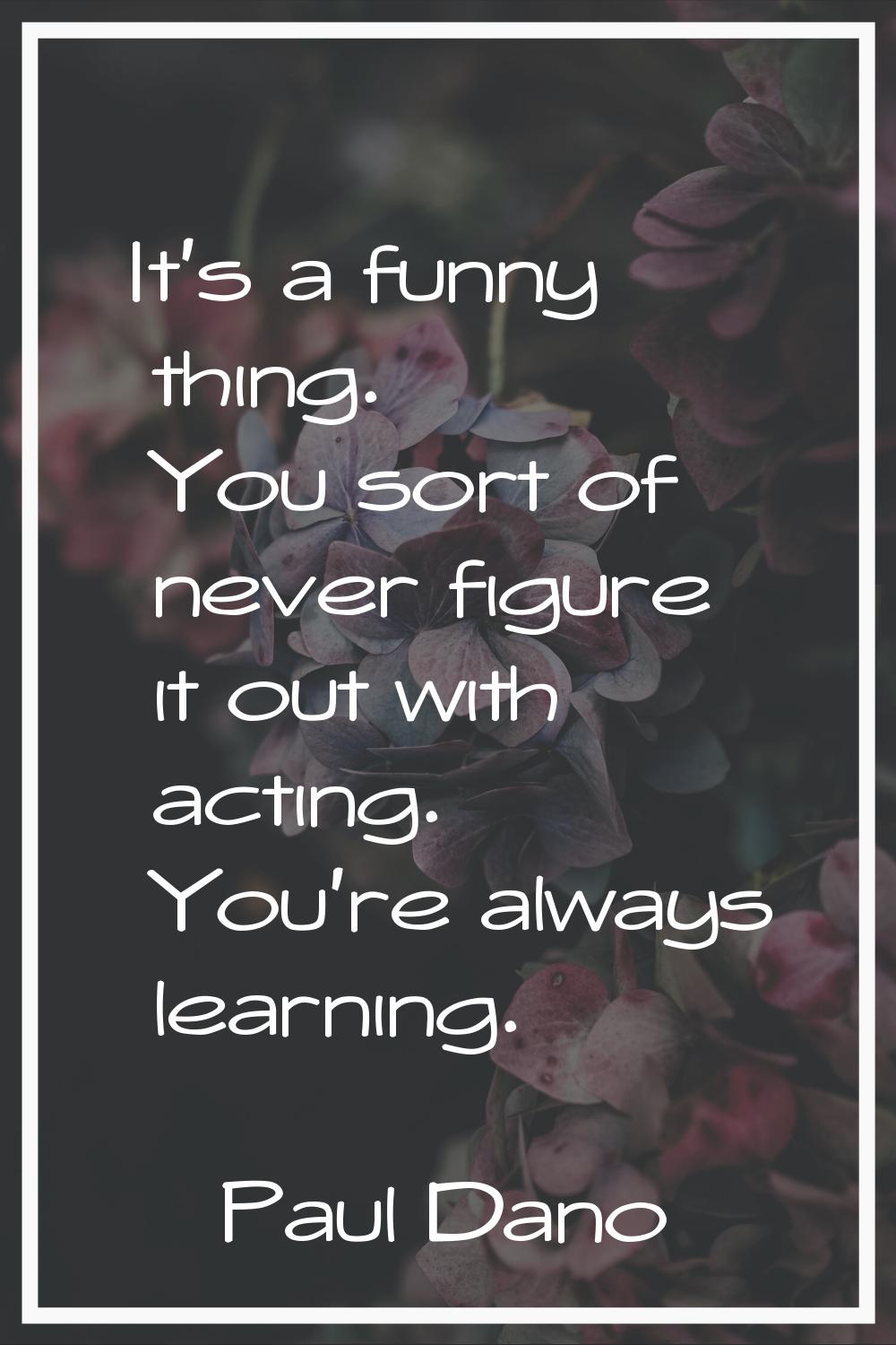It's a funny thing. You sort of never figure it out with acting. You're always learning.