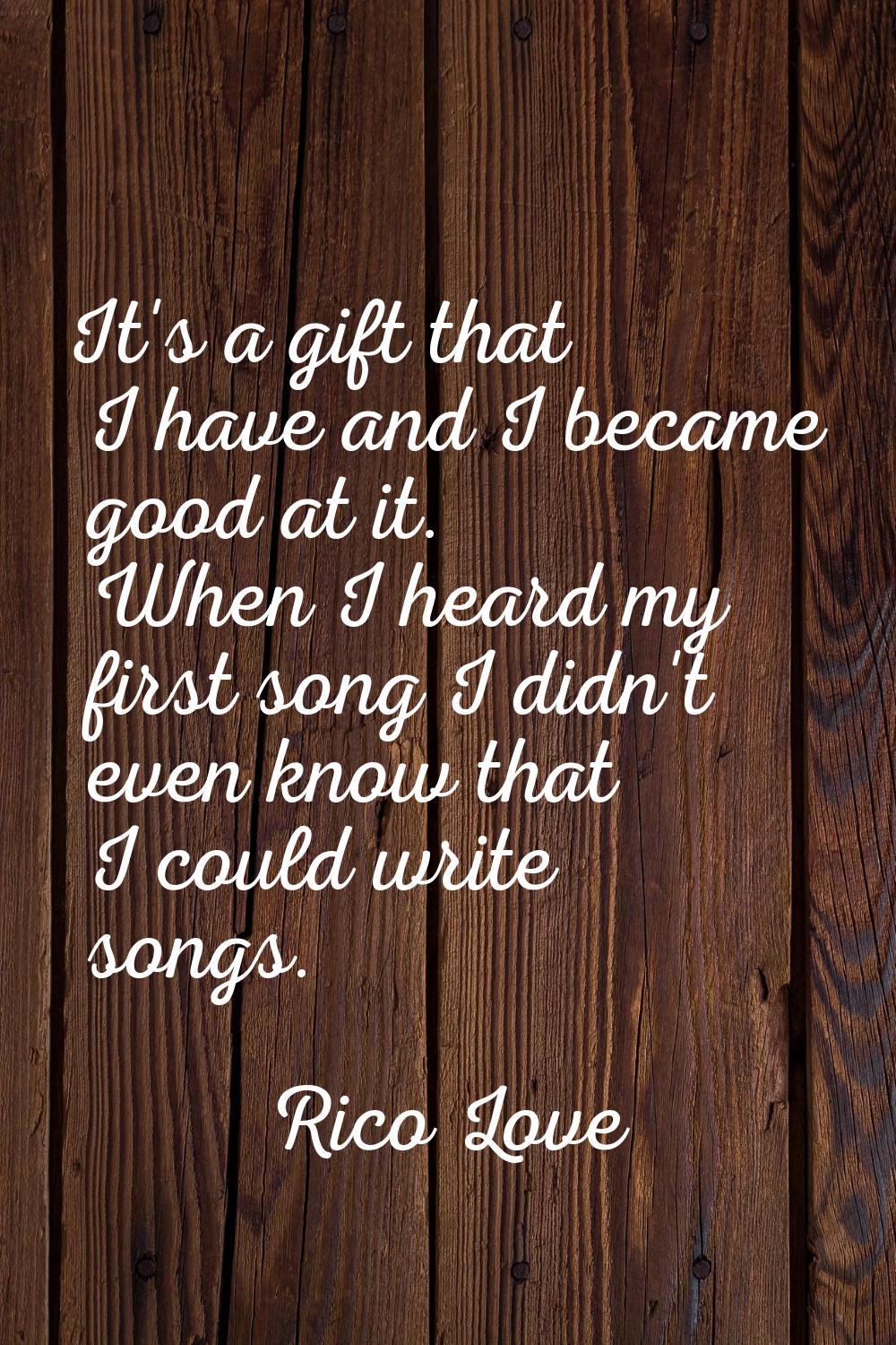 It's a gift that I have and I became good at it. When I heard my first song I didn't even know that