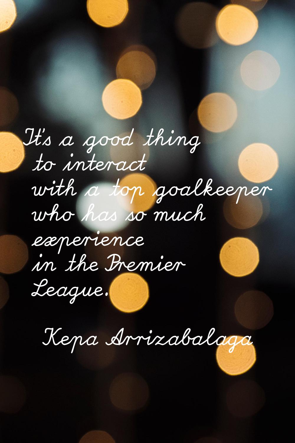 It's a good thing to interact with a top goalkeeper who has so much experience in the Premier Leagu