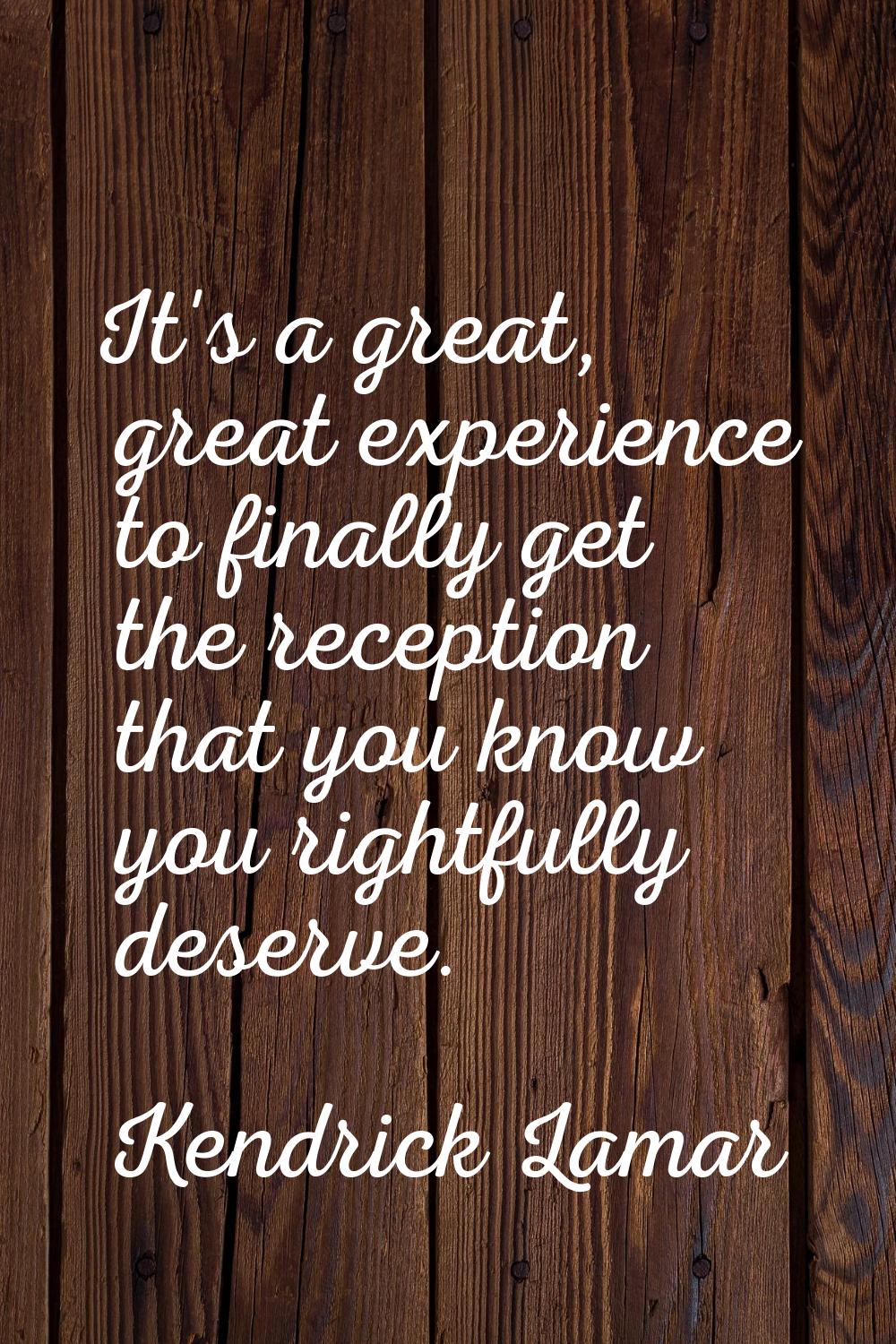 It's a great, great experience to finally get the reception that you know you rightfully deserve.