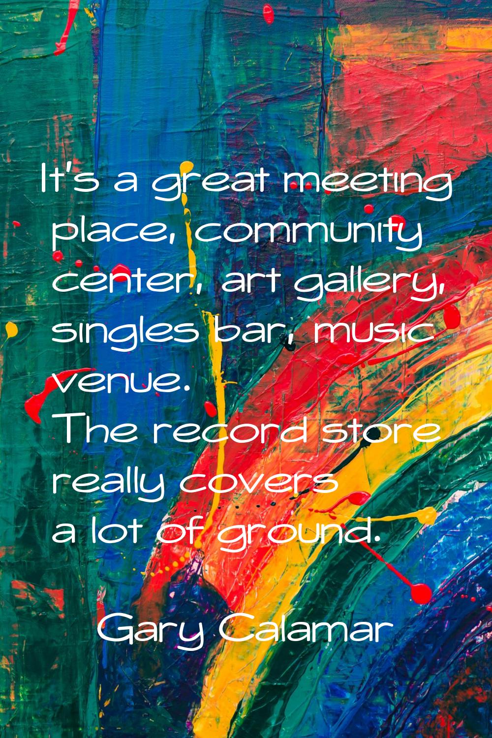 It's a great meeting place, community center, art gallery, singles bar, music venue. The record sto
