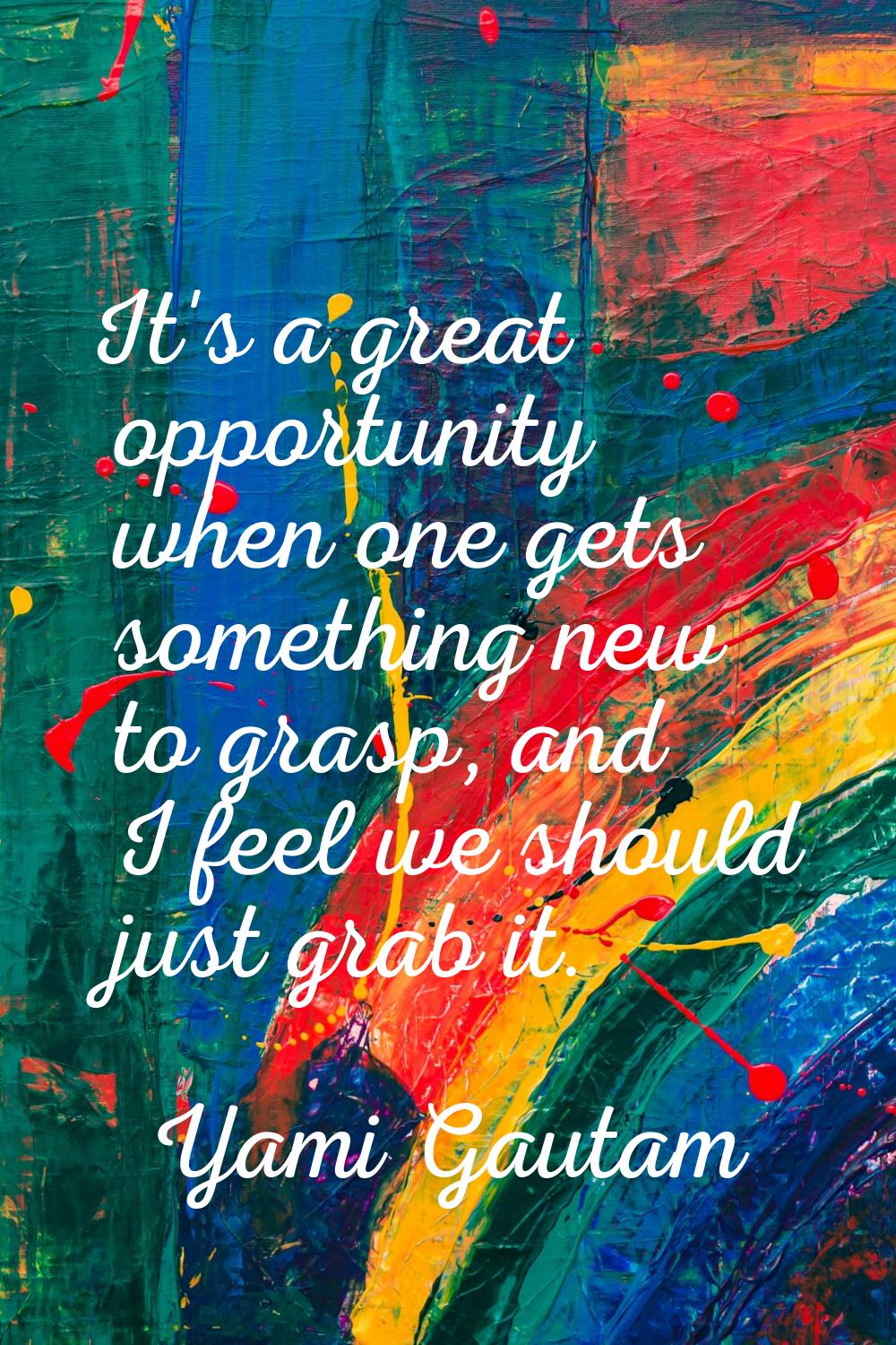 It's a great opportunity when one gets something new to grasp, and I feel we should just grab it.