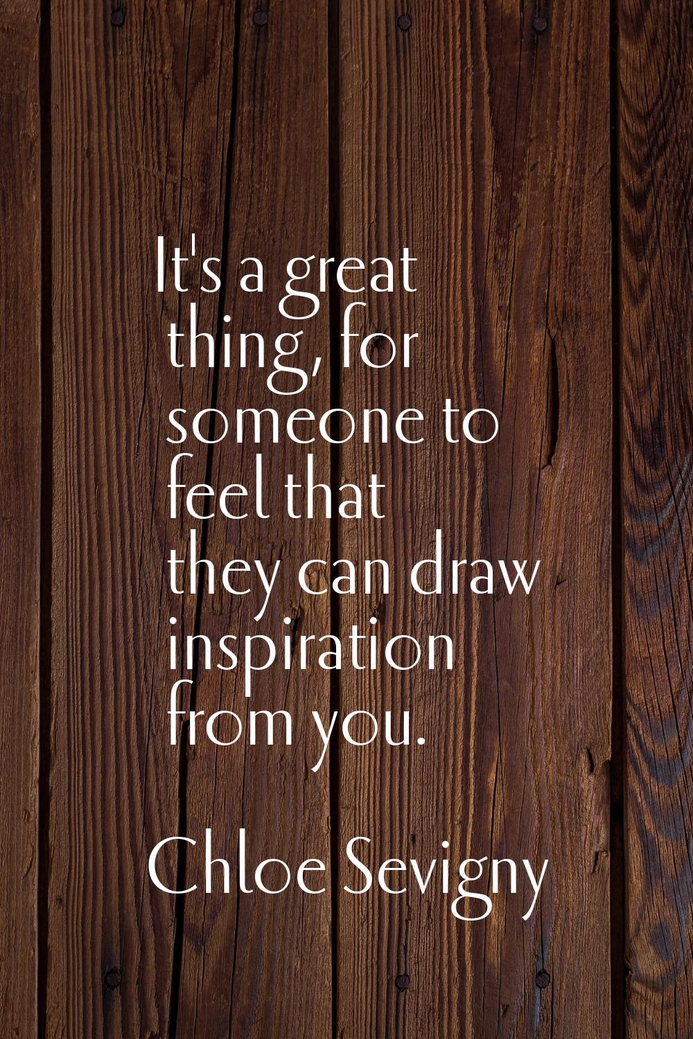 It's a great thing, for someone to feel that they can draw inspiration from you.