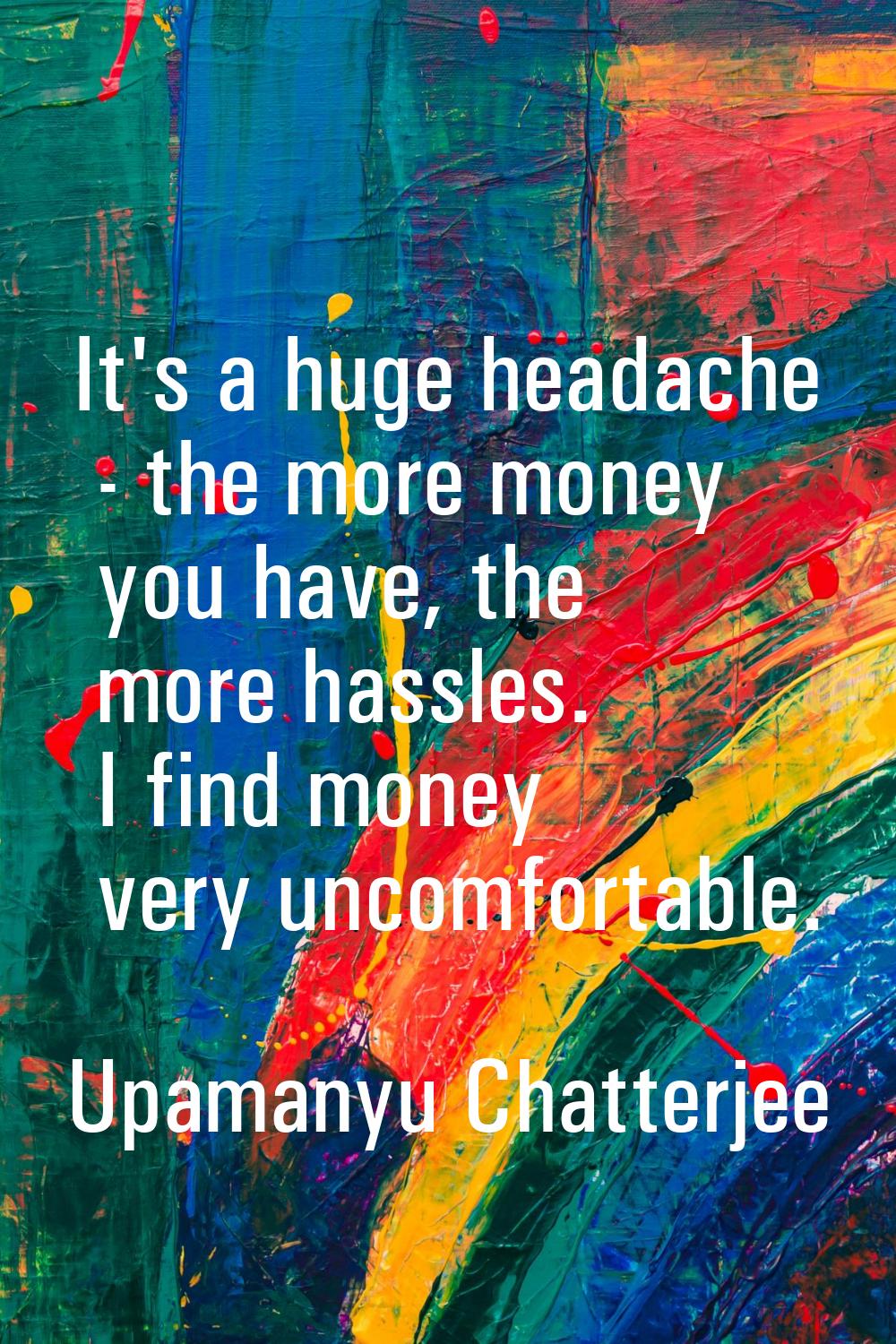 It's a huge headache - the more money you have, the more hassles. I find money very uncomfortable.