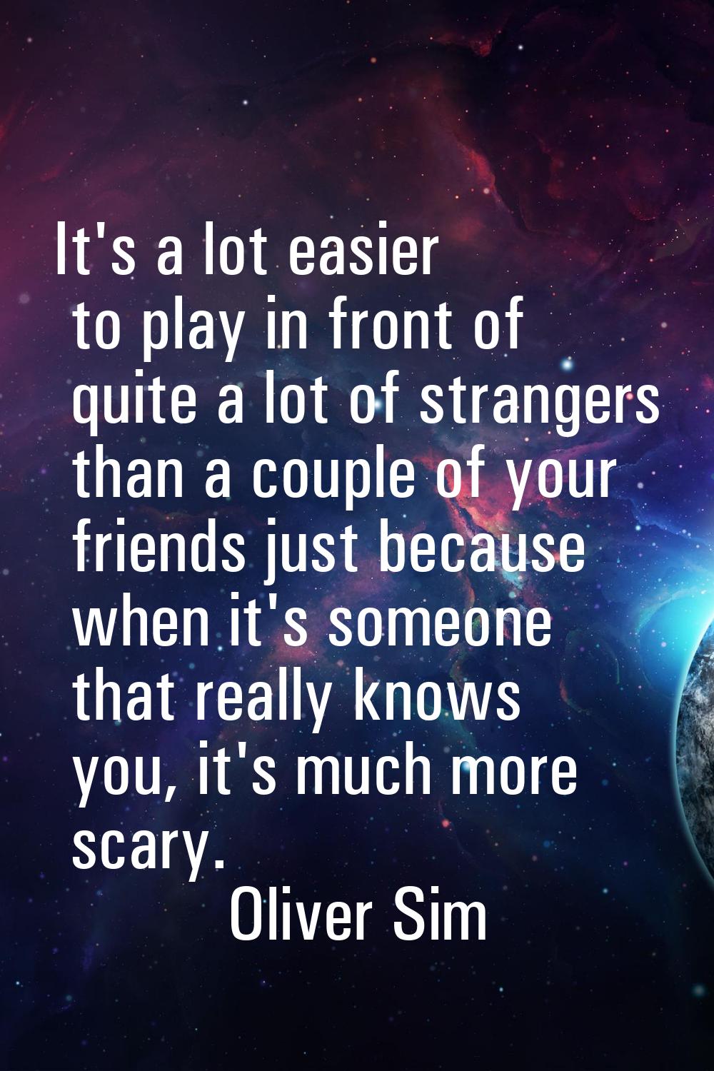 It's a lot easier to play in front of quite a lot of strangers than a couple of your friends just b