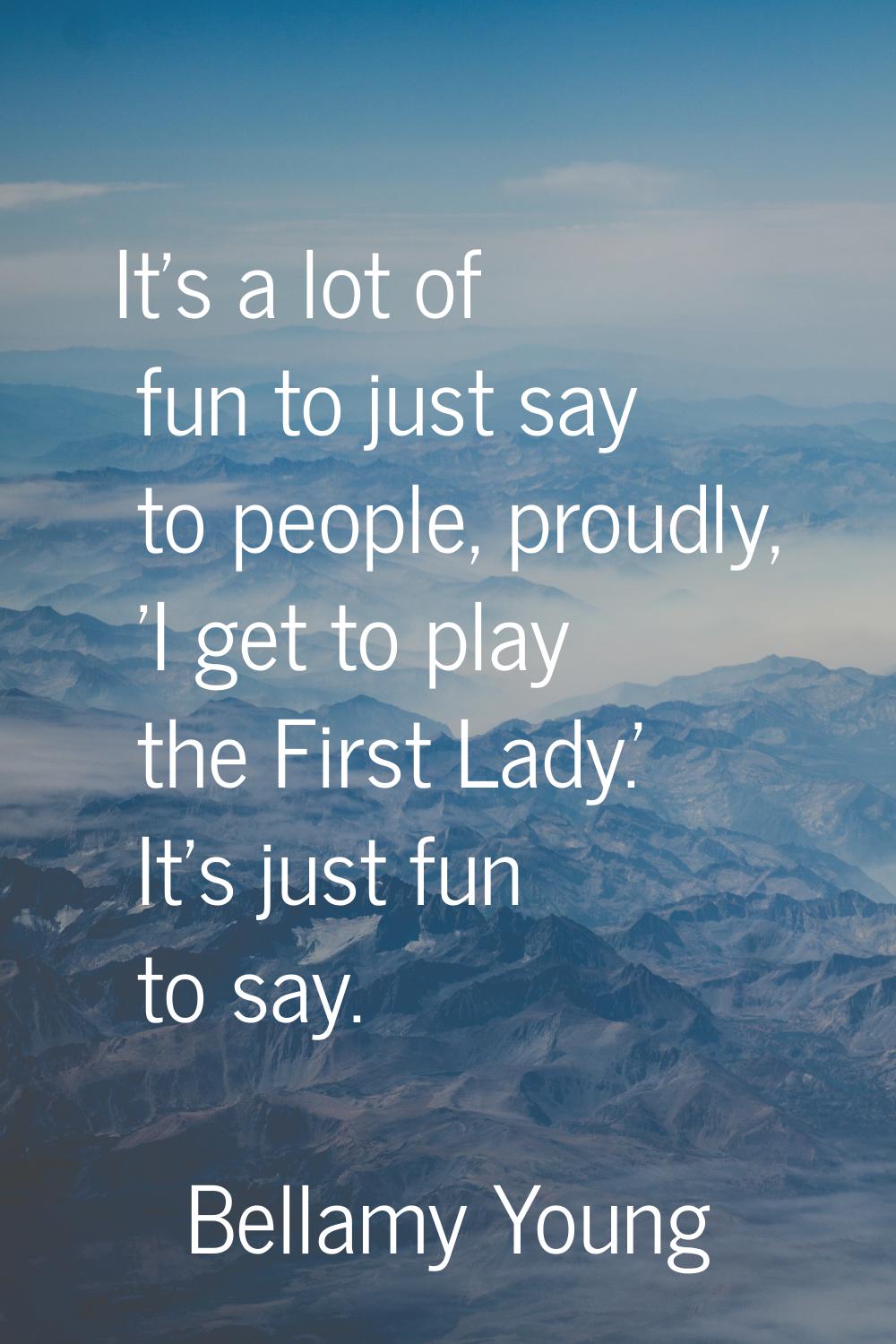 It's a lot of fun to just say to people, proudly, 'I get to play the First Lady.' It's just fun to 