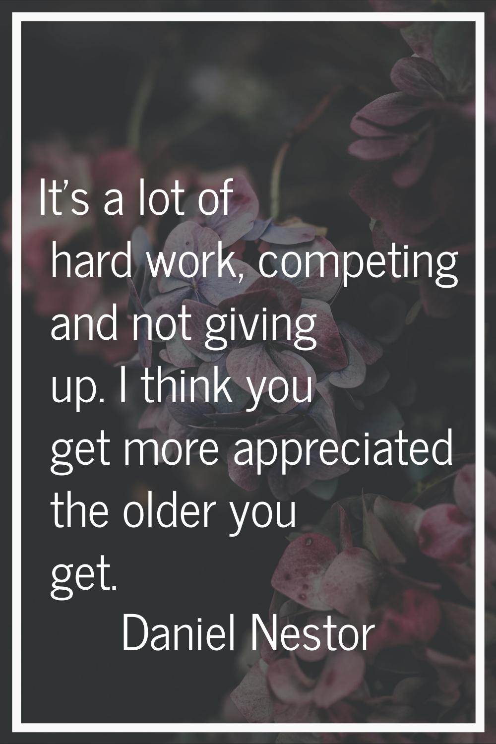 It's a lot of hard work, competing and not giving up. I think you get more appreciated the older yo
