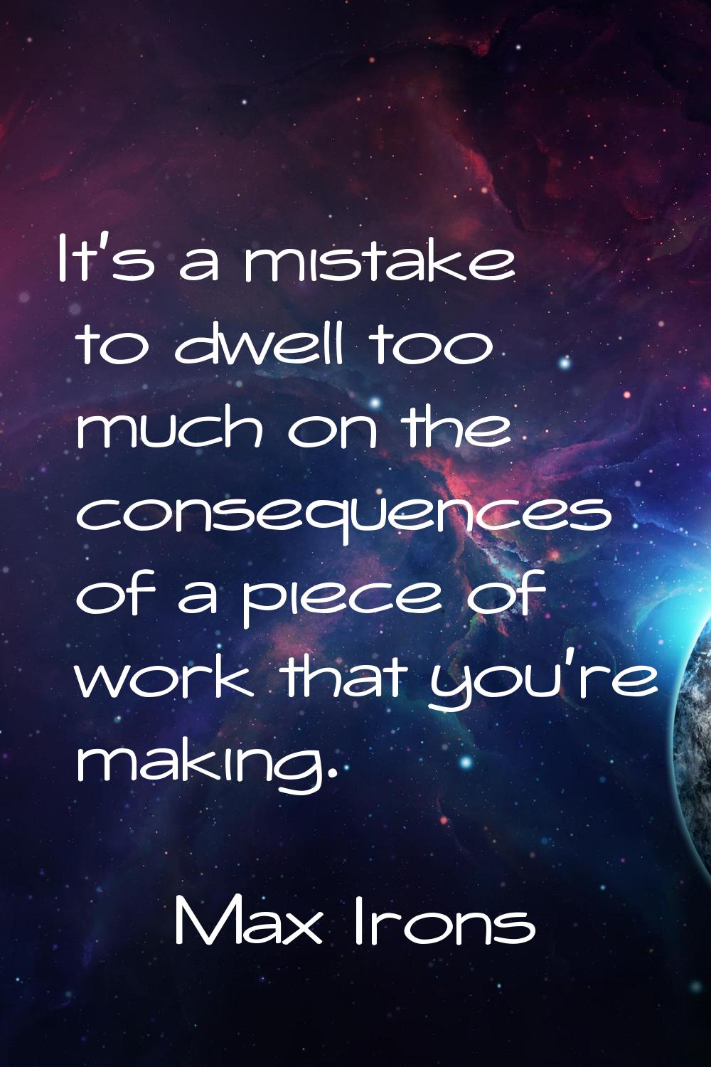 It's a mistake to dwell too much on the consequences of a piece of work that you're making.