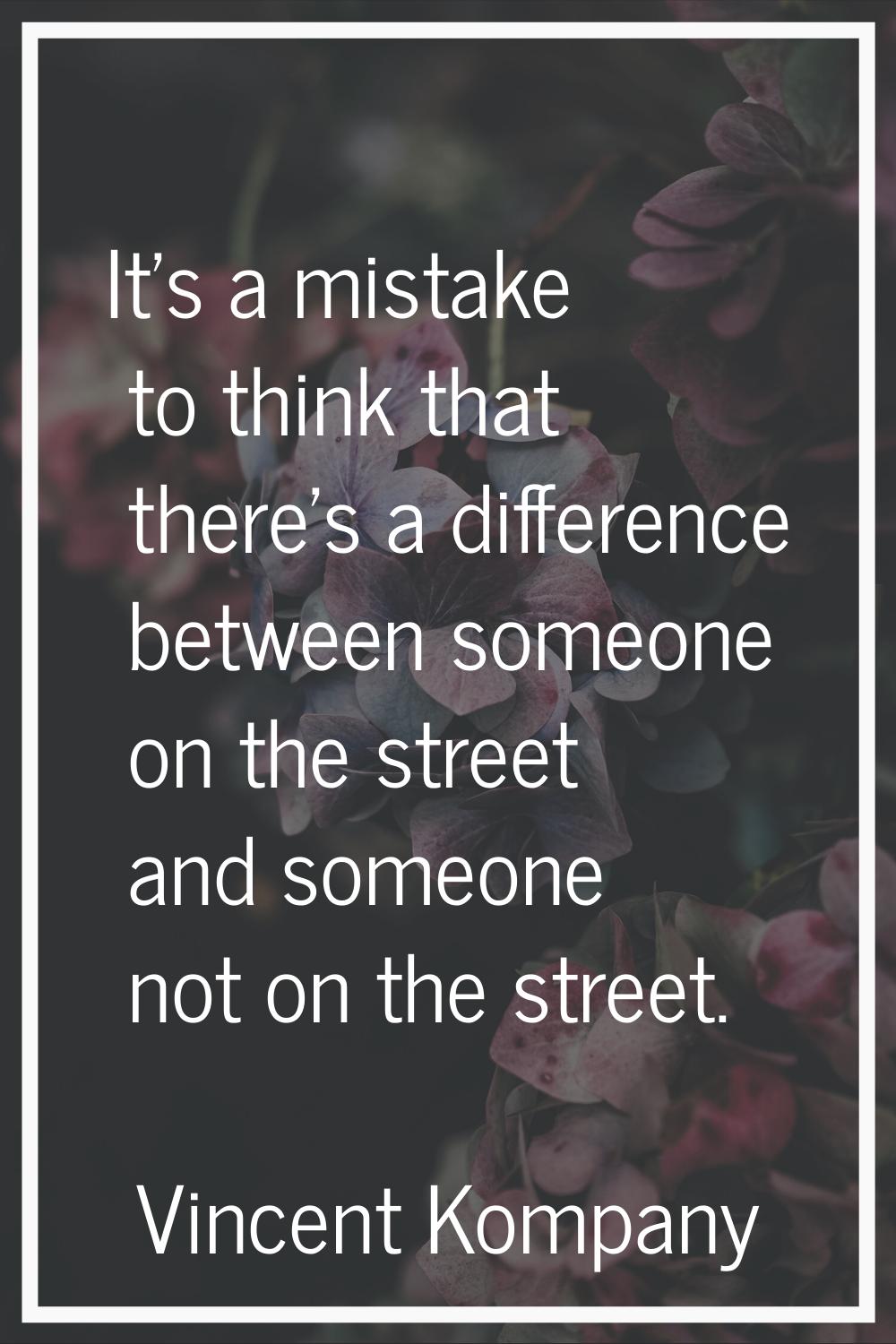 It's a mistake to think that there's a difference between someone on the street and someone not on 
