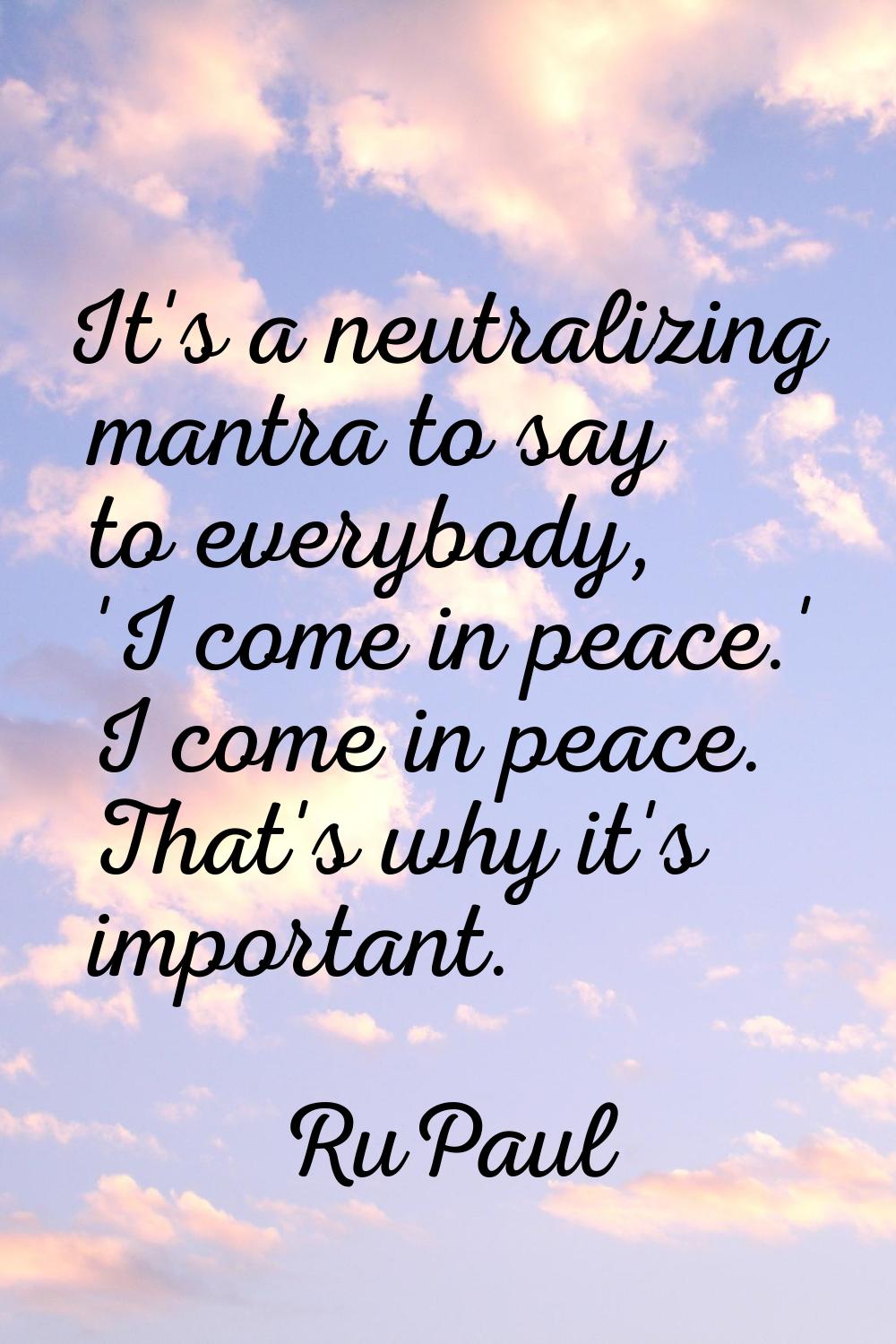 It's a neutralizing mantra to say to everybody, 'I come in peace.' I come in peace. That's why it's