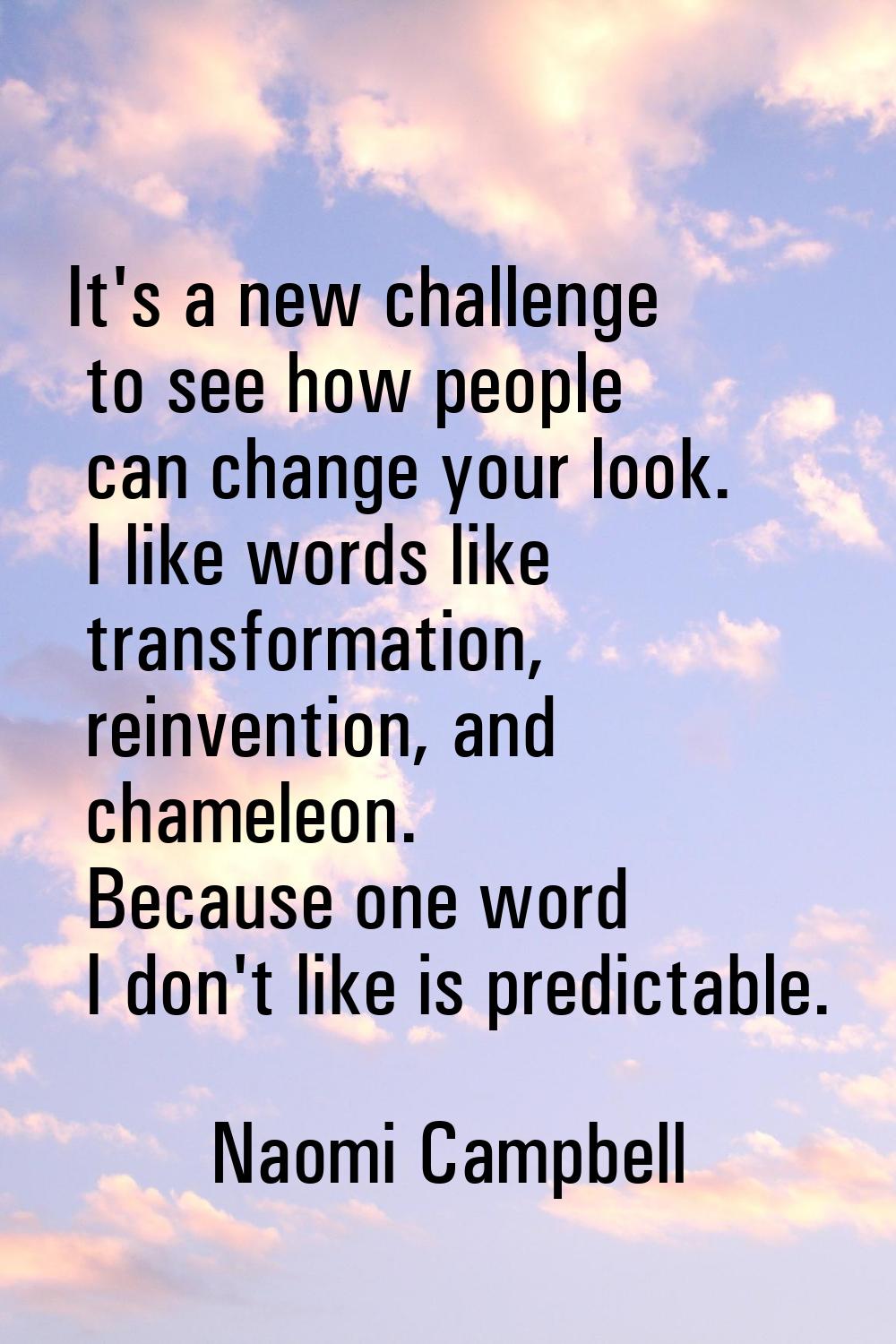 It's a new challenge to see how people can change your look. I like words like transformation, rein