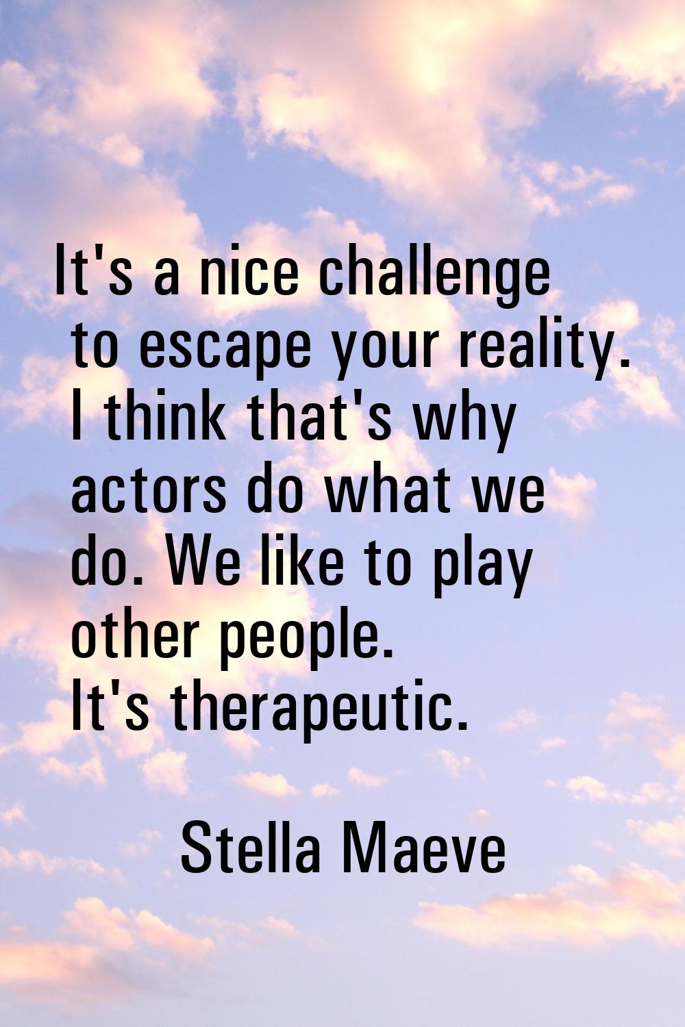 It's a nice challenge to escape your reality. I think that's why actors do what we do. We like to p