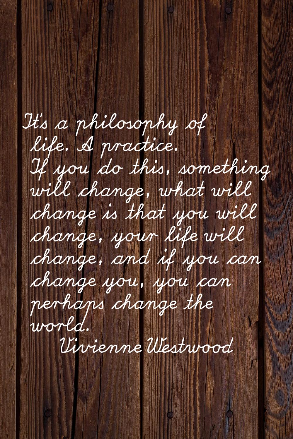 It's a philosophy of life. A practice. If you do this, something will change, what will change is t