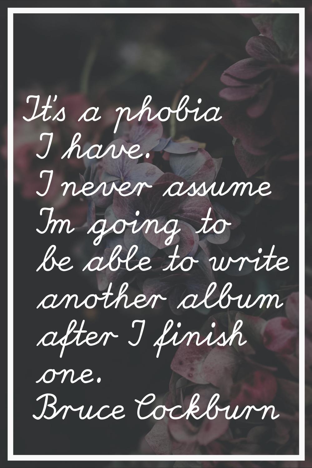 It's a phobia I have. I never assume I'm going to be able to write another album after I finish one