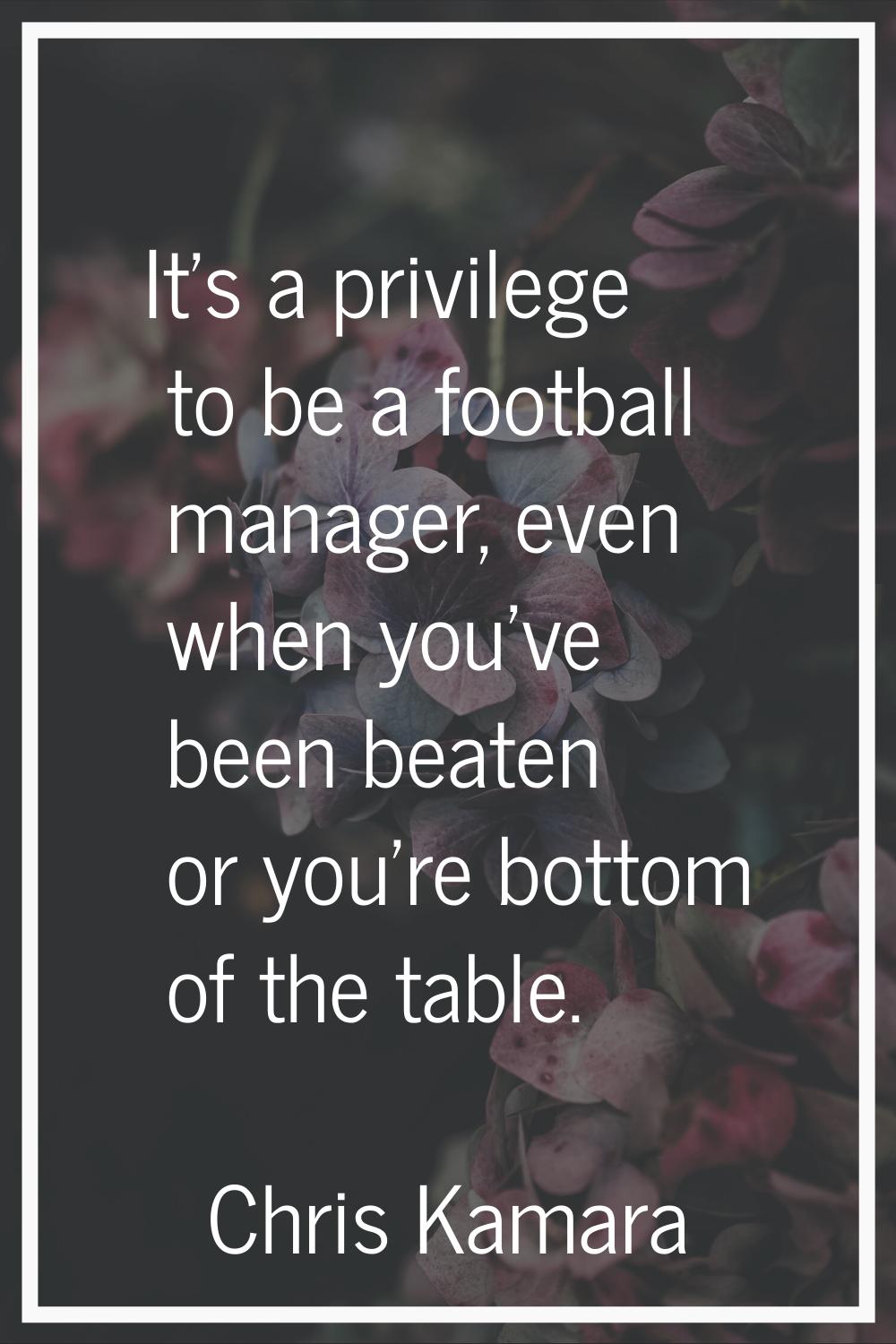 It's a privilege to be a football manager, even when you've been beaten or you're bottom of the tab