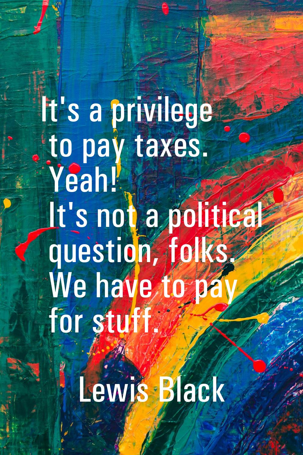 It's a privilege to pay taxes. Yeah! It's not a political question, folks. We have to pay for stuff