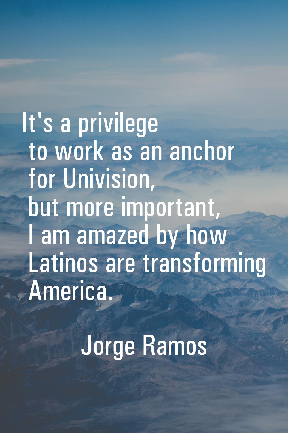 It's a privilege to work as an anchor for Univision, but more important, I am amazed by how Latinos