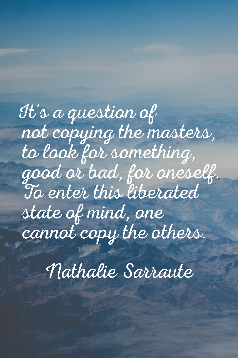 It's a question of not copying the masters, to look for something, good or bad, for oneself. To ent