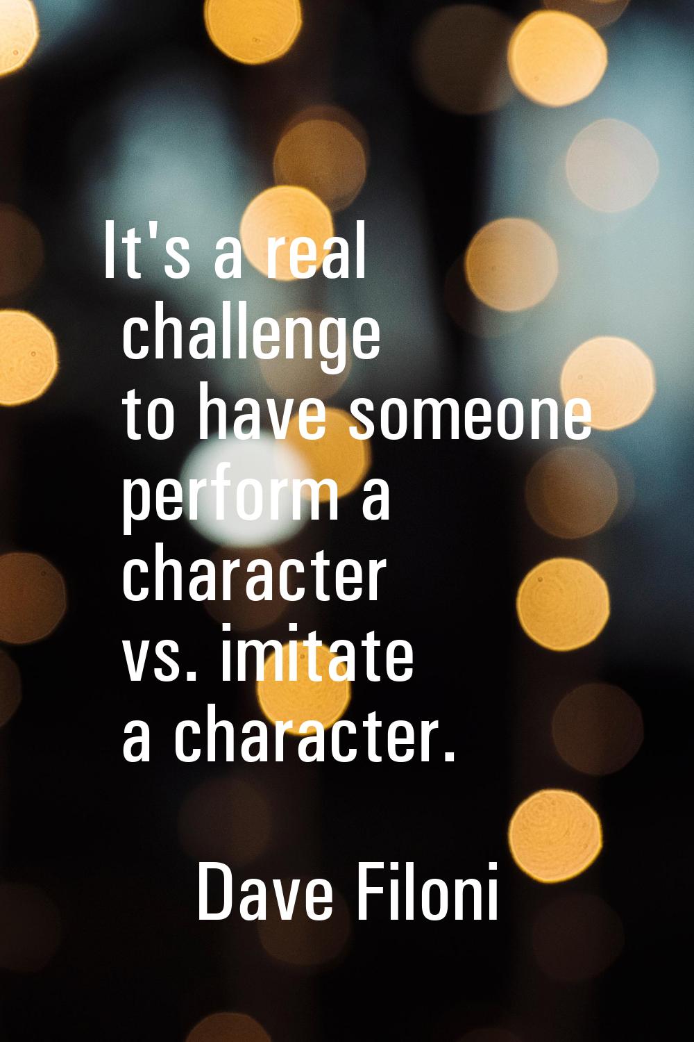 It's a real challenge to have someone perform a character vs. imitate a character.