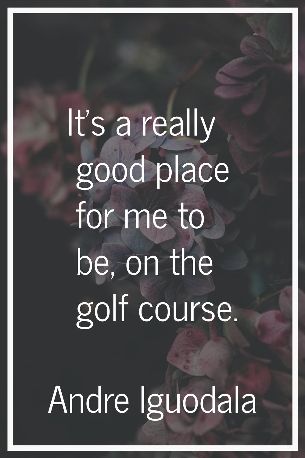 It's a really good place for me to be, on the golf course.