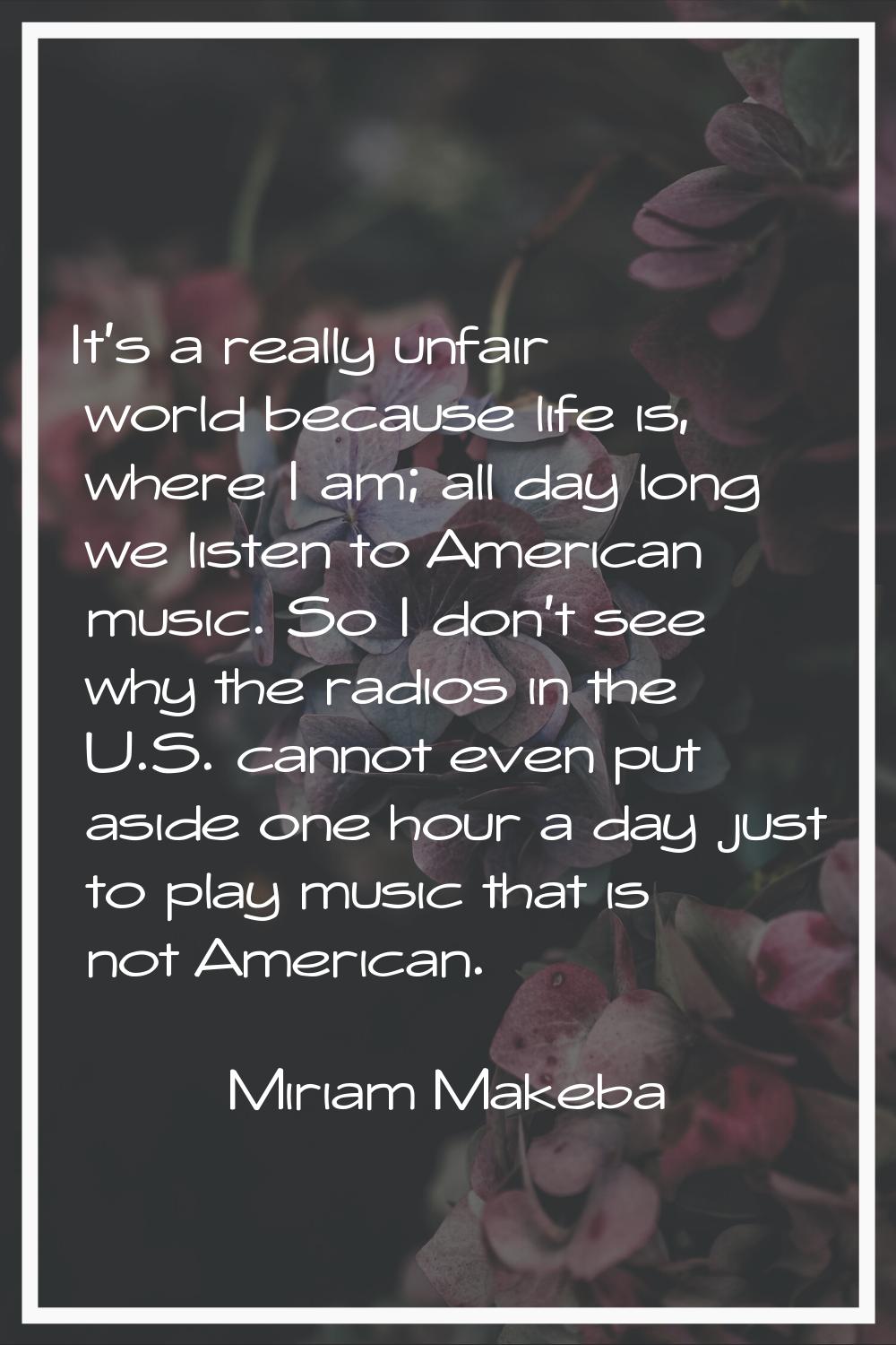 It's a really unfair world because life is, where I am; all day long we listen to American music. S