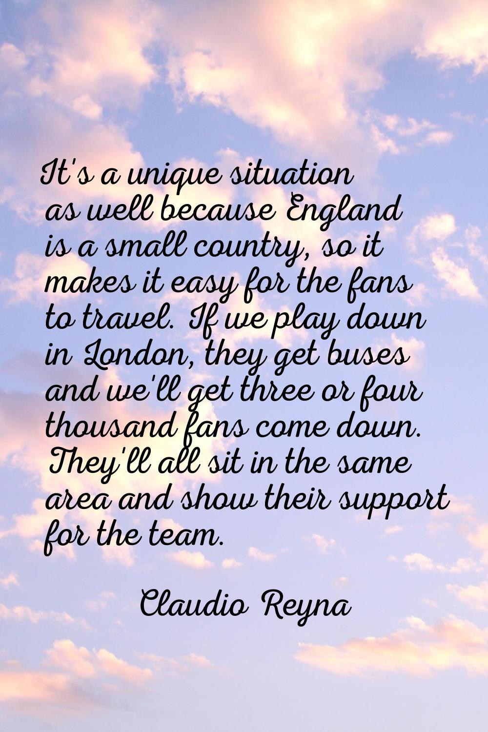 It's a unique situation as well because England is a small country, so it makes it easy for the fan
