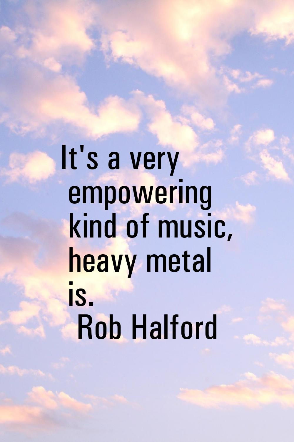 It's a very empowering kind of music, heavy metal is.