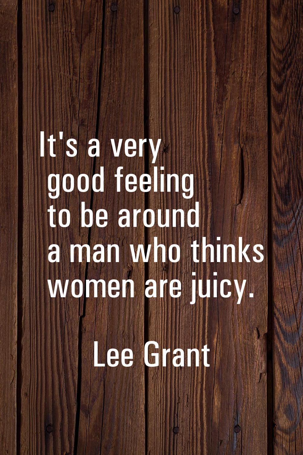 It's a very good feeling to be around a man who thinks women are juicy.