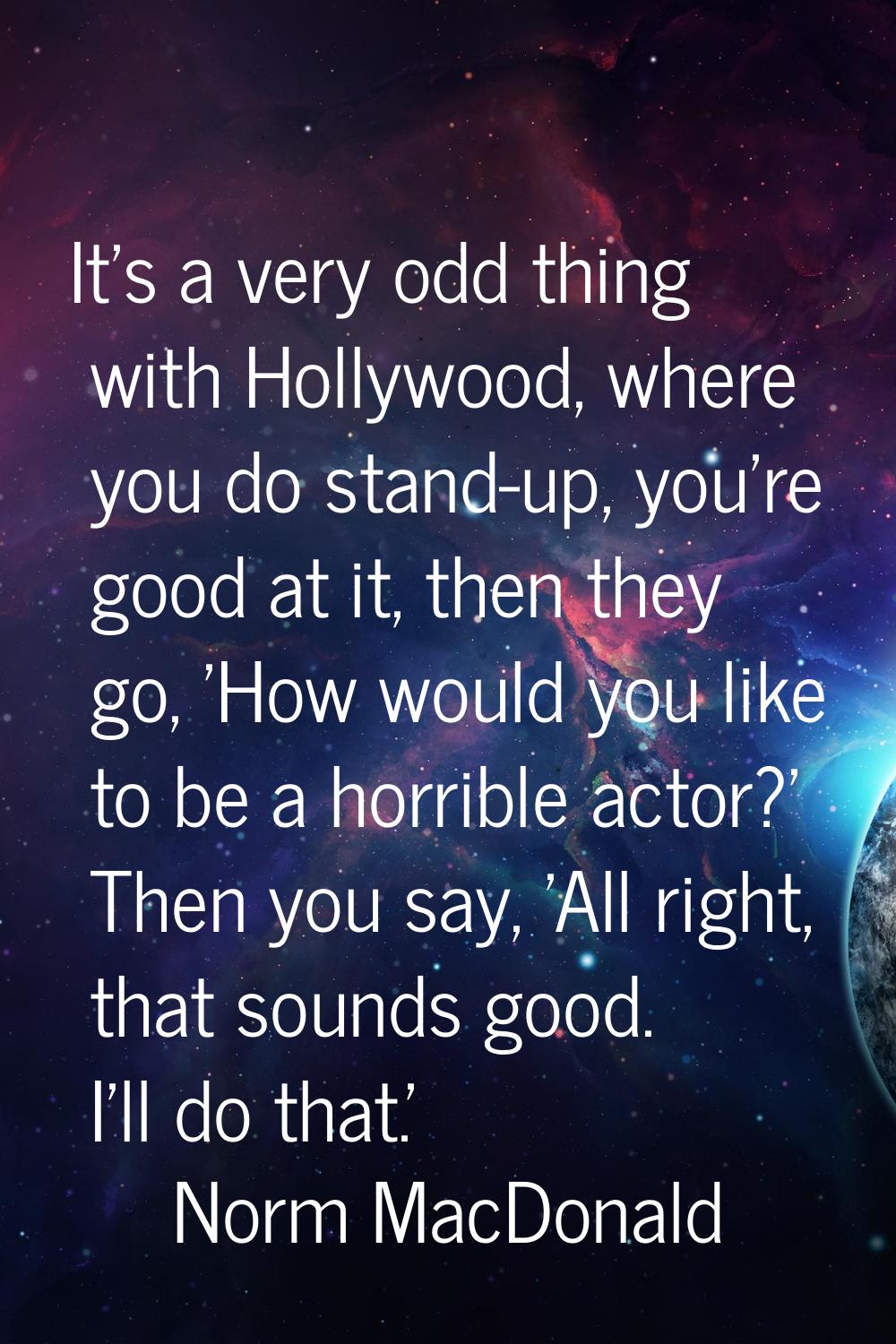 It's a very odd thing with Hollywood, where you do stand-up, you're good at it, then they go, 'How 