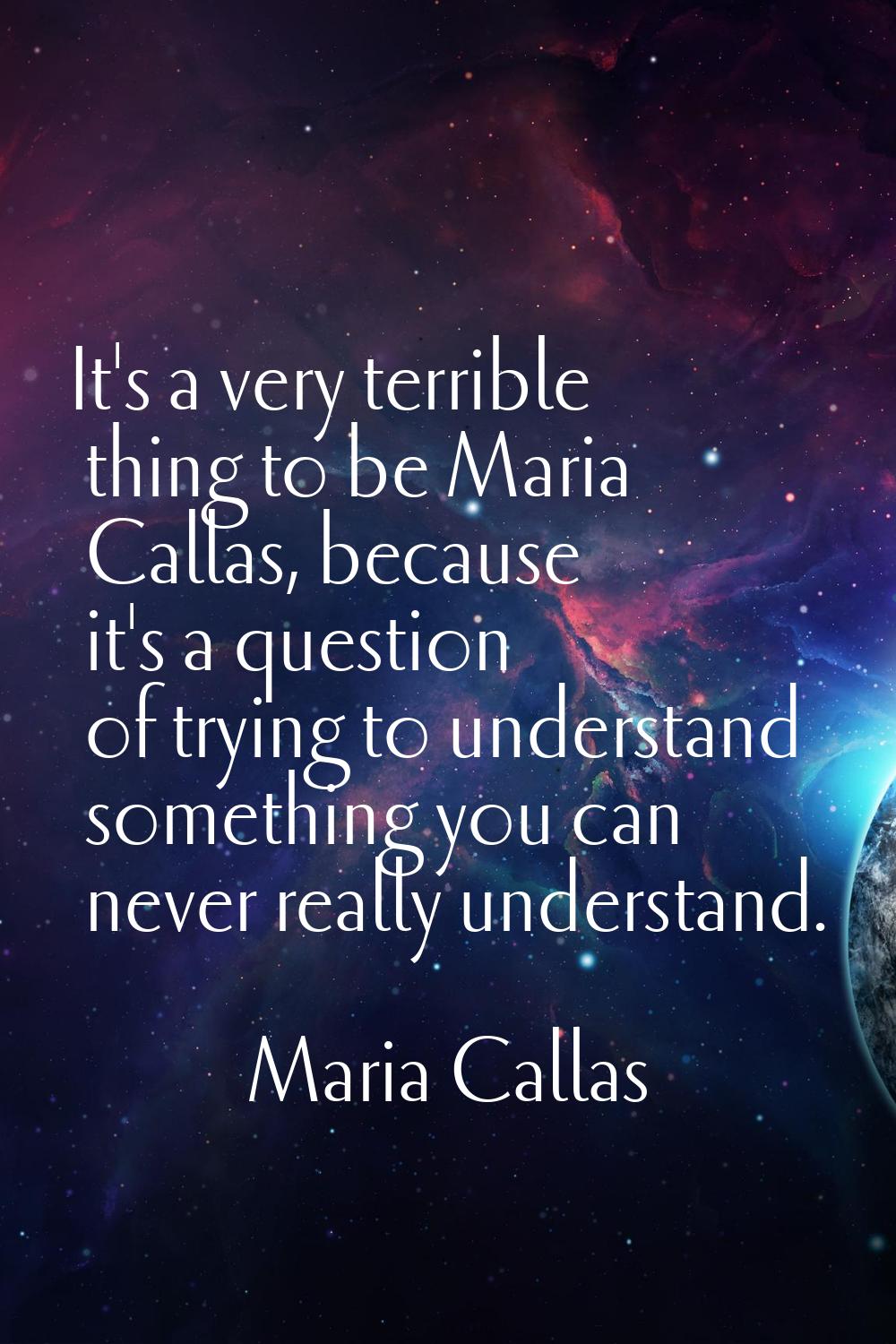 It's a very terrible thing to be Maria Callas, because it's a question of trying to understand some
