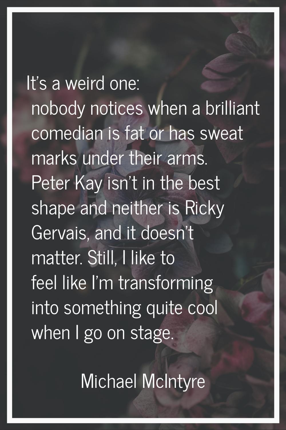 It's a weird one: nobody notices when a brilliant comedian is fat or has sweat marks under their ar