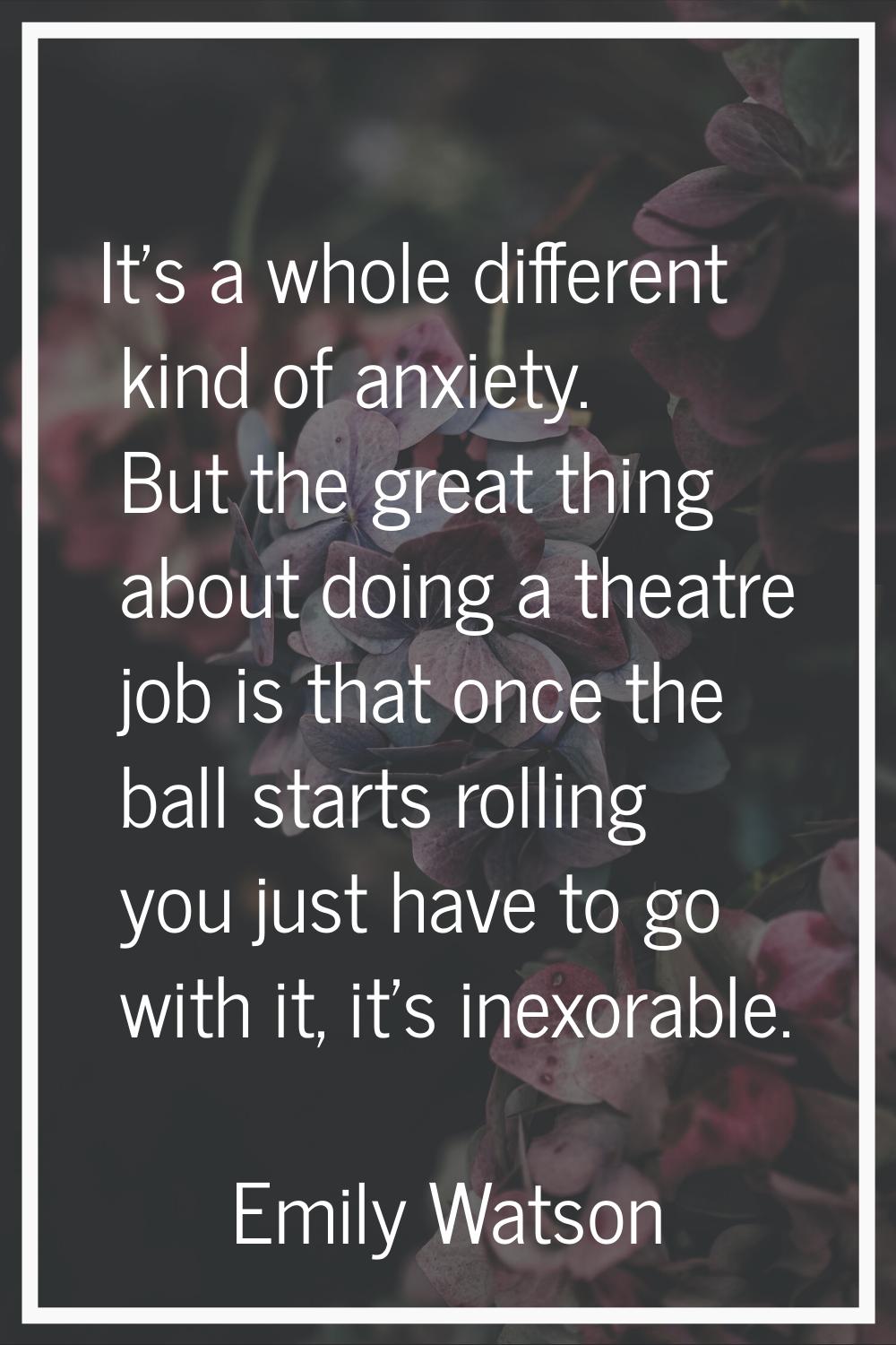 It's a whole different kind of anxiety. But the great thing about doing a theatre job is that once 