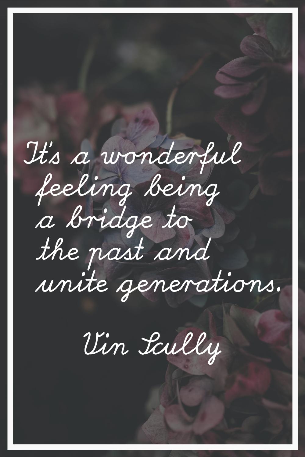 It's a wonderful feeling being a bridge to the past and unite generations.
