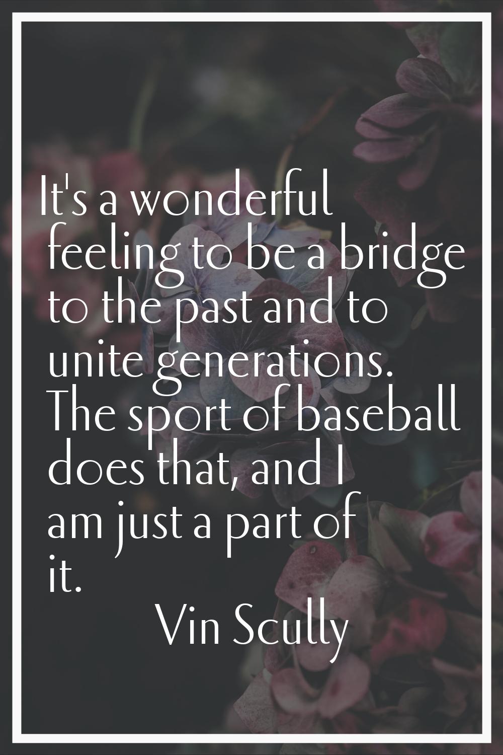 It's a wonderful feeling to be a bridge to the past and to unite generations. The sport of baseball