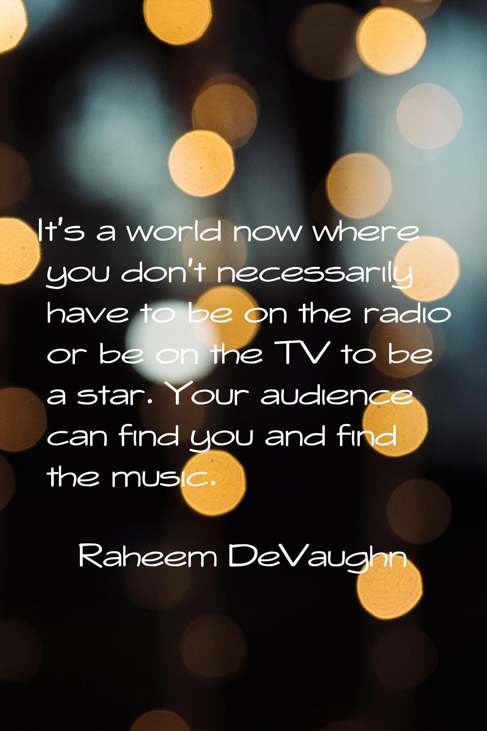 It's a world now where you don't necessarily have to be on the radio or be on the TV to be a star. 
