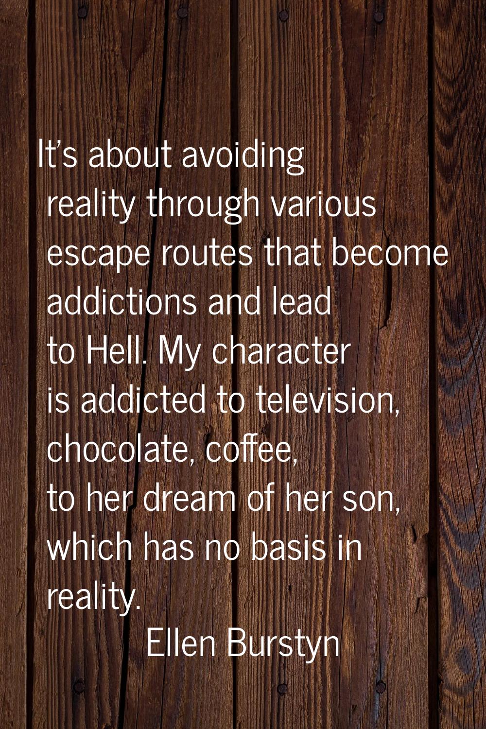 It's about avoiding reality through various escape routes that become addictions and lead to Hell. 