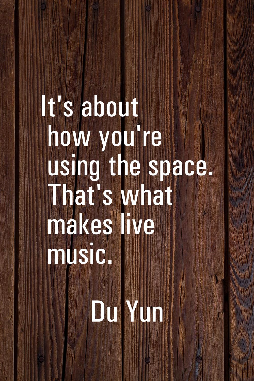 It's about how you're using the space. That's what makes live music.