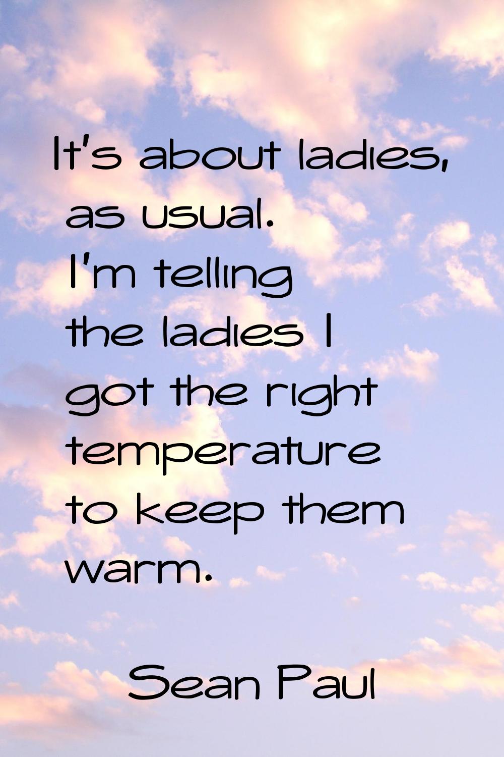 It's about ladies, as usual. I'm telling the ladies I got the right temperature to keep them warm.