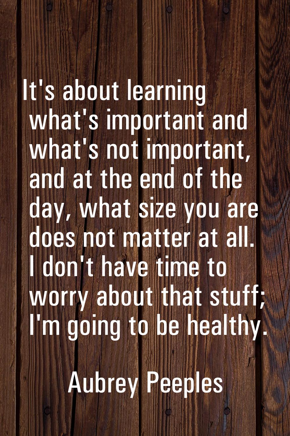 It's about learning what's important and what's not important, and at the end of the day, what size