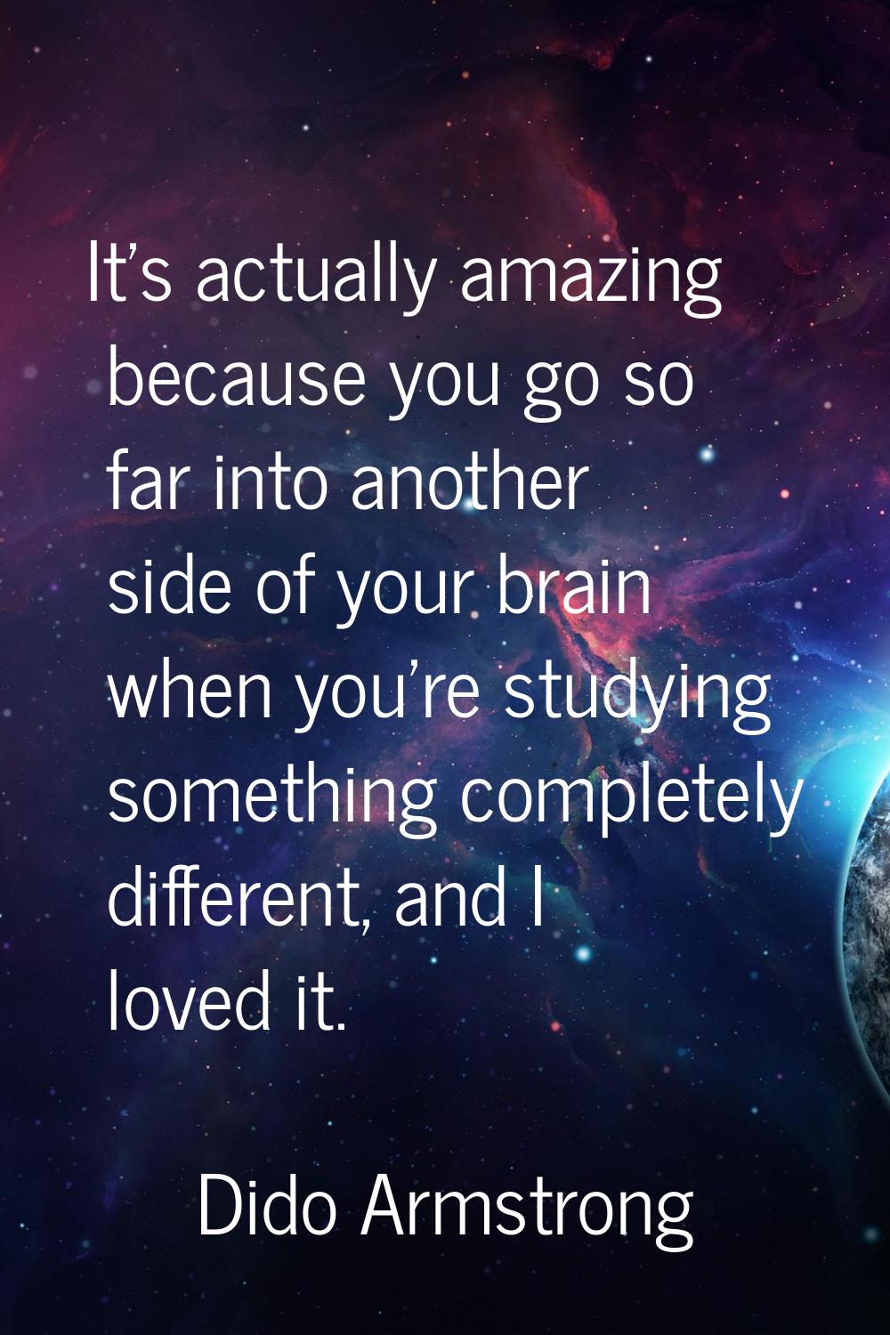 It's actually amazing because you go so far into another side of your brain when you're studying so