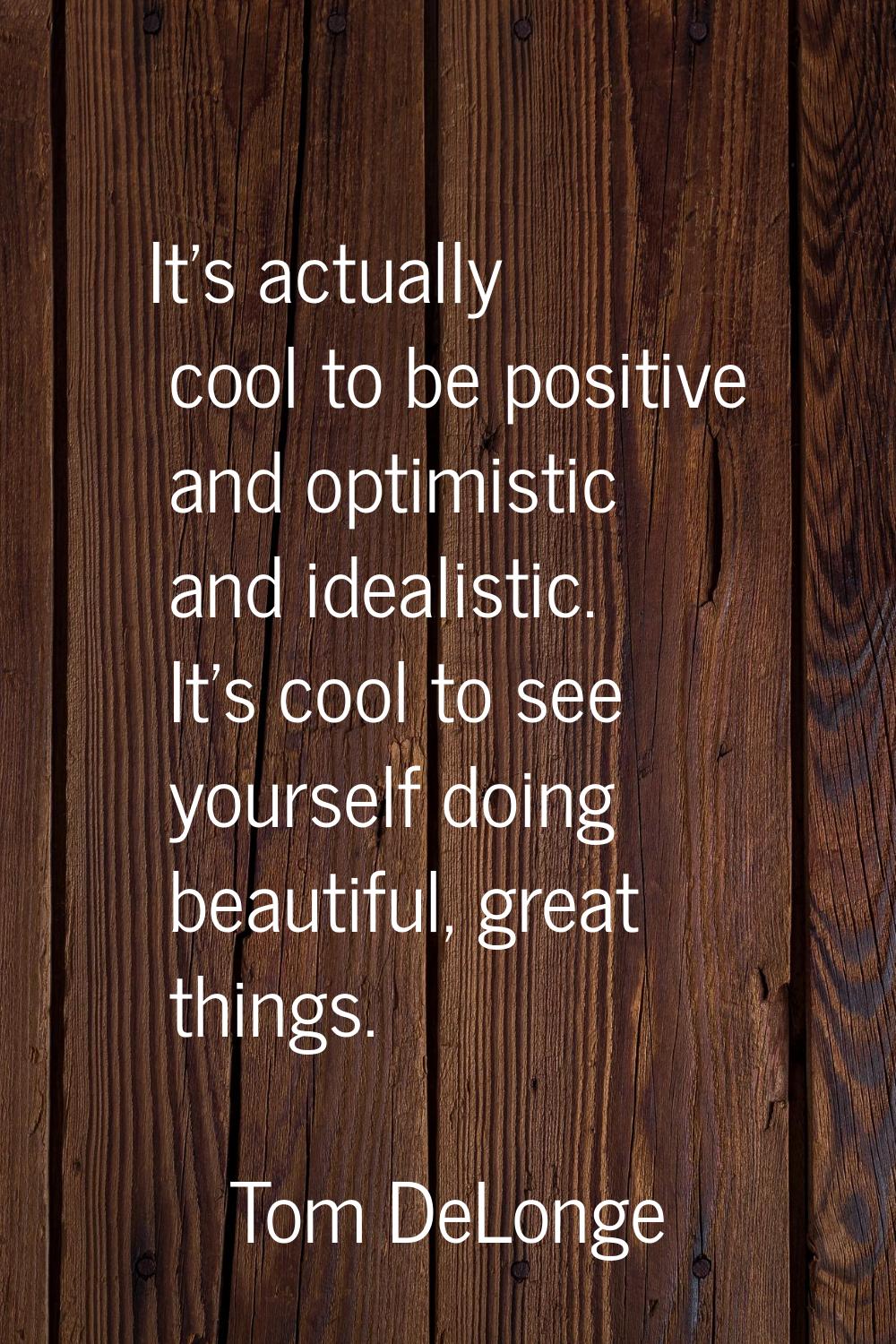 It's actually cool to be positive and optimistic and idealistic. It's cool to see yourself doing be