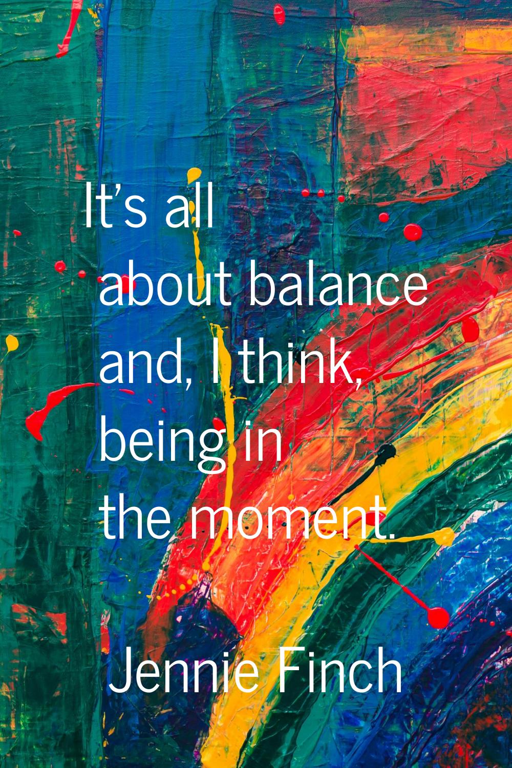 It's all about balance and, I think, being in the moment.
