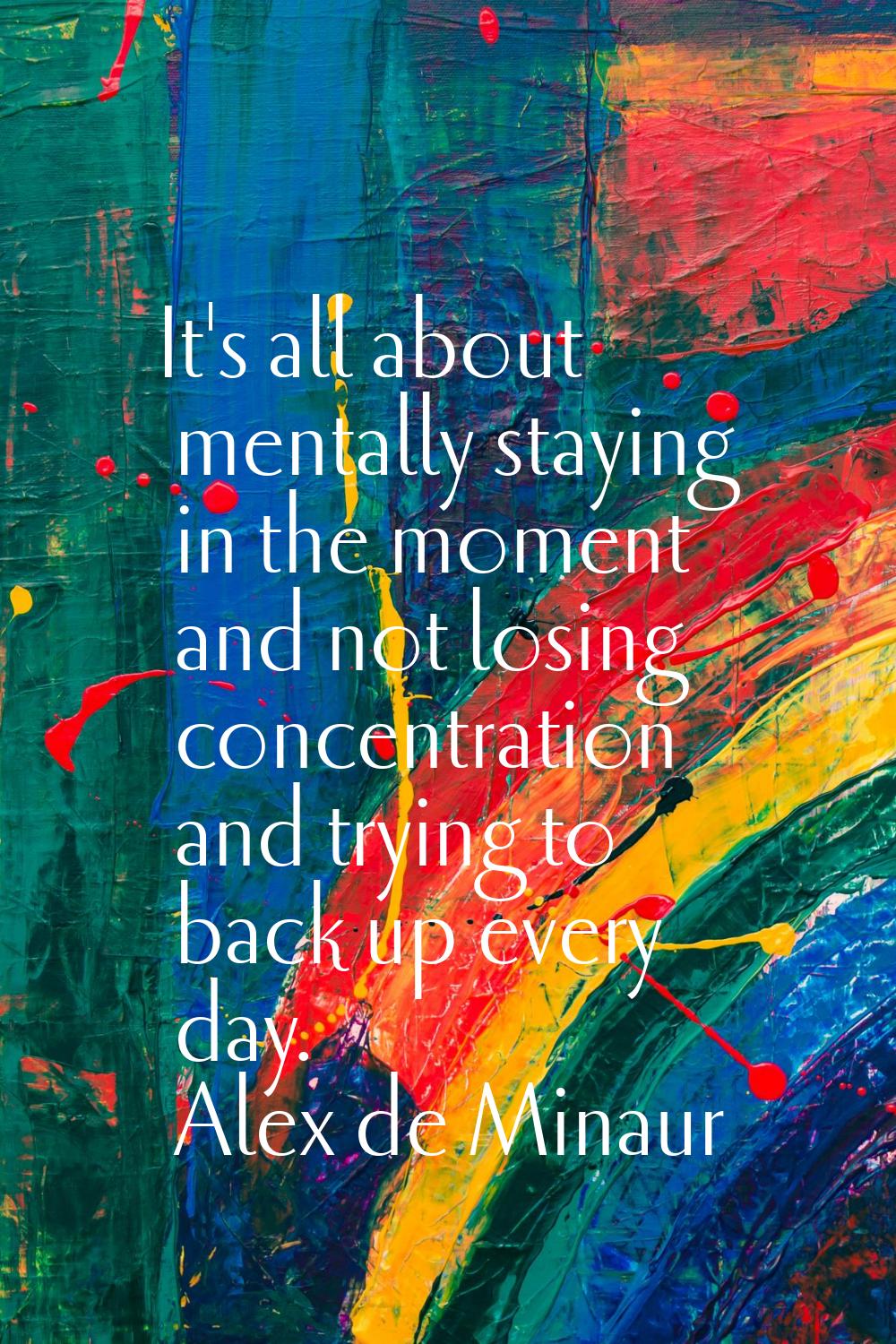 It's all about mentally staying in the moment and not losing concentration and trying to back up ev